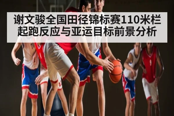谢文骏全国田径锦标赛110米栏起跑反应与亚运目标前景分析