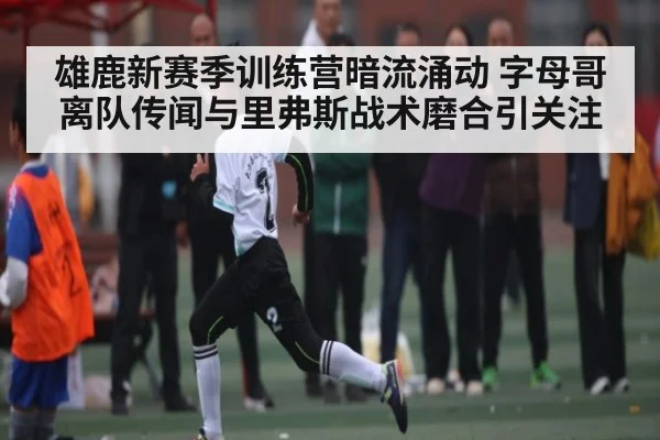 雄鹿新赛季训练营暗流涌动 字母哥离队传闻与里弗斯战术磨合引关注