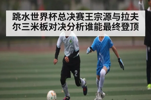 跳水世界杯总决赛王宗源与拉夫尔三米板对决分析谁能最终登顶